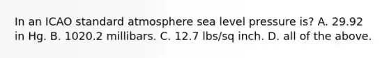 In an ICAO standard atmosphere sea level pressure is? A. 29.92 in Hg. B. 1020.2 millibars. C. 12.7 lbs/sq inch. D. all of the above.