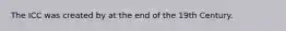 The ICC was created by at the end of the 19th Century.