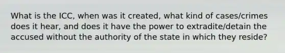 What is the ICC, when was it created, what kind of cases/crimes does it hear, and does it have the power to extradite/detain the accused without the authority of the state in which they reside?