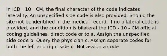 In ICD - 10 - CM, the final character of the code indicates laterality. An unspecified side code is also provided. Should the site not be identified in the medical record. If no bilateral code is provided, and the condition is bilateral the ICD - 10 - CM official coding guidelines, direct code or to a. Assign the unspecified side code b. Query the physician c. Assign separate codes for both the left and right side d. Not assign a code