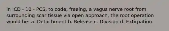 In ICD - 10 - PCS, to code, freeing, a vagus nerve root from surrounding scar tissue via open approach, the root operation would be: a. Detachment b. Release c. Division d. Extirpation