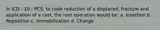 In ICD - 10 - PCS, to code reduction of a displaced, fracture and application of a cast, the root operation would be: a. Insertion b. Reposition c. Immobilization d. Change