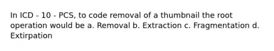 In ICD - 10 - PCS, to code removal of a thumbnail the root operation would be a. Removal b. Extraction c. Fragmentation d. Extirpation