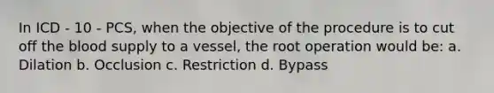 In ICD - 10 - PCS, when the objective of the procedure is to cut off the blood supply to a vessel, the root operation would be: a. Dilation b. Occlusion c. Restriction d. Bypass