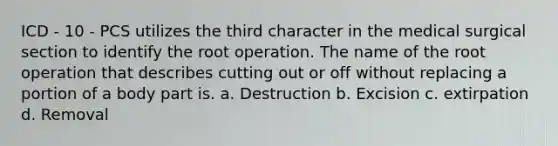 ICD - 10 - PCS utilizes the third character in the medical surgical section to identify the root operation. The name of the root operation that describes cutting out or off without replacing a portion of a body part is. a. Destruction b. Excision c. extirpation d. Removal