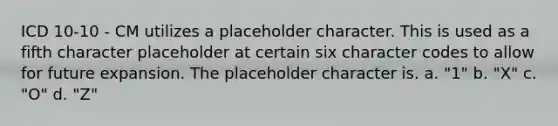 ICD 10-10 - CM utilizes a placeholder character. This is used as a fifth character placeholder at certain six character codes to allow for future expansion. The placeholder character is. a. "1" b. "X" c. "O" d. "Z"