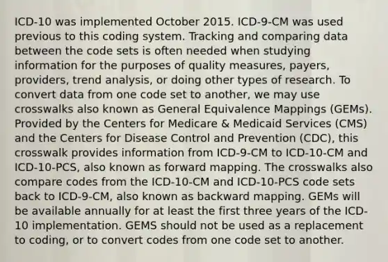 ICD-10 was implemented October 2015. ICD-9-CM was used previous to this coding system. Tracking and comparing data between the code sets is often needed when studying information for the purposes of quality measures, payers, providers, trend analysis, or doing other types of research. To convert data from one code set to another, we may use crosswalks also known as General Equivalence Mappings (GEMs). Provided by the Centers for Medicare & Medicaid Services (CMS) and the Centers for Disease Control and Prevention (CDC), this crosswalk provides information from ICD-9-CM to ICD-10-CM and ICD-10-PCS, also known as forward mapping. The crosswalks also compare codes from the ICD-10-CM and ICD-10-PCS code sets back to ICD-9-CM, also known as backward mapping. GEMs will be available annually for at least the first three years of the ICD-10 implementation. GEMS should not be used as a replacement to coding, or to convert codes from one code set to another.