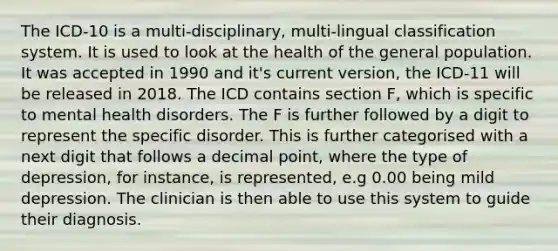 The ICD-10 is a multi-disciplinary, multi-lingual classification system. It is used to look at the health of the general population. It was accepted in 1990 and it's current version, the ICD-11 will be released in 2018. The ICD contains section F, which is specific to mental health disorders. The F is further followed by a digit to represent the specific disorder. This is further categorised with a next digit that follows a decimal point, where the type of depression, for instance, is represented, e.g 0.00 being mild depression. The clinician is then able to use this system to guide their diagnosis.