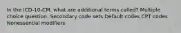 In the ICD-10-CM, what are additional terms called? Multiple choice question. Secondary code sets Default codes CPT codes Nonessential modifiers