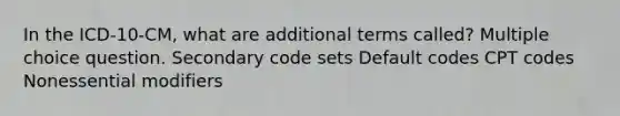 In the ICD-10-CM, what are additional terms called? Multiple choice question. Secondary code sets Default codes CPT codes Nonessential modifiers