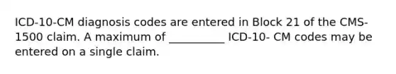 ICD-10-CM diagnosis codes are entered in Block 21 of the CMS-1500 claim. A maximum of __________ ICD-10- CM codes may be entered on a single claim.