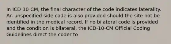 In ICD-10-CM, the final character of the code indicates laterality. An unspecified side code is also provided should the site not be identified in the medical record. If no bilateral code is provided and the condition is bilateral, the ICD-10-CM Official Coding Guidelines direct the coder to