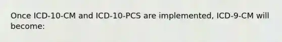 Once ICD-10-CM and ICD-10-PCS are implemented, ICD-9-CM will become: