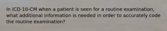 In ICD-10-CM when a patient is seen for a routine examination, what additional information is needed in order to accurately code the routine examination?