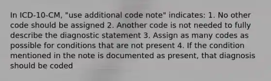 In ICD-10-CM, "use additional code note" indicates: 1. No other code should be assigned 2. Another code is not needed to fully describe the diagnostic statement 3. Assign as many codes as possible for conditions that are not present 4. If the condition mentioned in the note is documented as present, that diagnosis should be coded