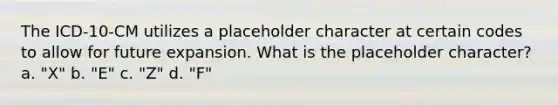 The ICD-10-CM utilizes a placeholder character at certain codes to allow for future expansion. What is the placeholder character? a. "X" b. "E" c. "Z" d. "F"