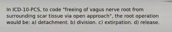 In ICD-10-PCS, to code "freeing of vagus nerve root from surrounding scar tissue via open approach", the root operation would be: a) detachment. b) division. c) extirpation. d) release.