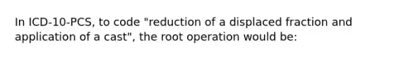 In ICD-10-PCS, to code "reduction of a displaced fraction and application of a cast", the root operation would be: