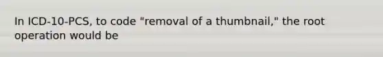 In ICD-10-PCS, to code "removal of a thumbnail," the root operation would be