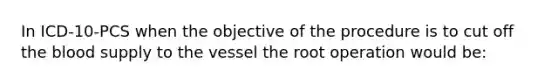 In ICD-10-PCS when the objective of the procedure is to cut off the blood supply to the vessel the root operation would be: