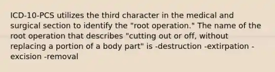 ICD-10-PCS utilizes the third character in the medical and surgical section to identify the "root operation." The name of the root operation that describes "cutting out or off, without replacing a portion of a body part" is -destruction -extirpation -excision -removal