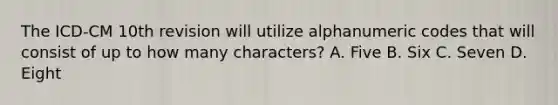 The ICD-CM 10th revision will utilize alphanumeric codes that will consist of up to how many characters? A. Five B. Six C. Seven D. Eight