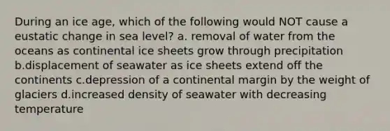 During an ice age, which of the following would NOT cause a eustatic change in sea level? a. removal of water from the oceans as continental ice sheets grow through precipitation b.displacement of seawater as ice sheets extend off the continents c.depression of a continental margin by the weight of glaciers d.increased density of seawater with decreasing temperature