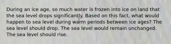 During an ice age, so much water is frozen into ice on land that the sea level drops significantly. Based on this fact, what would happen to sea level during warm periods between ice ages? The sea level should drop. The sea level would remain unchanged. The sea level should rise.