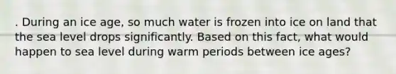 . During an ice age, so much water is frozen into ice on land that the sea level drops significantly. Based on this fact, what would happen to sea level during warm periods between ice ages?