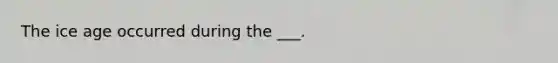 The ice age occurred during the ___.