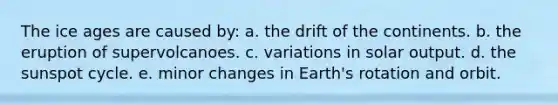 The ice ages are caused by: a. the drift of the continents. b. the eruption of supervolcanoes. c. variations in solar output. d. the sunspot cycle. e. minor changes in Earth's rotation and orbit.