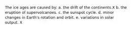 The ice ages are caused by: a. the drift of the continents.X b. the eruption of supervolcanoes. c. the sunspot cycle. d. minor changes in Earth's rotation and orbit. e. variations in solar output. X