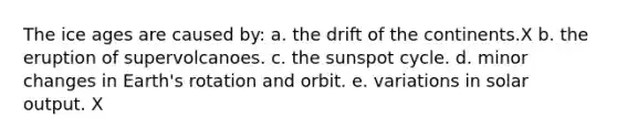 The ice ages are caused by: a. the drift of the continents.X b. the eruption of supervolcanoes. c. <a href='https://www.questionai.com/knowledge/kUPL6kwpwl-the-sunspot-cycle' class='anchor-knowledge'>the sunspot cycle</a>. d. minor changes in Earth's rotation and orbit. e. variations in solar output. X