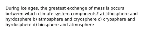 During ice ages, the greatest exchange of mass is occurs between which climate system components? a) lithosphere and hyrdosphere b) atmosphere and cryosphere c) cryosphere and hyrdosphere d) biosphere and atmosphere