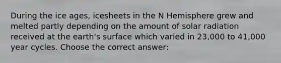 During the ice ages, icesheets in the N Hemisphere grew and melted partly depending on the amount of <a href='https://www.questionai.com/knowledge/kr1ksgm4Kk-solar-radiation' class='anchor-knowledge'>solar radiation</a> received at the earth's surface which varied in 23,000 to 41,000 year cycles. Choose the correct answer: