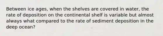 Between ice ages, when the shelves are covered in water, the rate of deposition on the continental shelf is variable but almost always what compared to the rate of sediment deposition in the deep ocean?