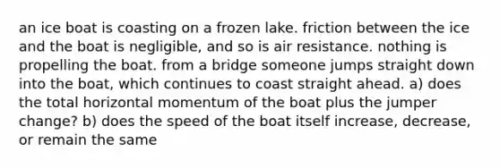 an ice boat is coasting on a frozen lake. friction between the ice and the boat is negligible, and so is air resistance. nothing is propelling the boat. from a bridge someone jumps straight down into the boat, which continues to coast straight ahead. a) does the total horizontal momentum of the boat plus the jumper change? b) does the speed of the boat itself increase, decrease, or remain the same