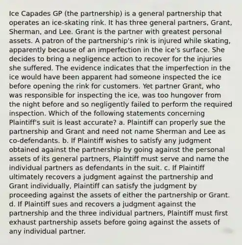 Ice Capades GP (the partnership) is a general partnership that operates an ice-skating rink. It has three general partners, Grant, Sherman, and Lee. Grant is the partner with greatest personal assets. A patron of the partnership's rink is injured while skating, apparently because of an imperfection in the ice's surface. She decides to bring a negligence action to recover for the injuries she suffered. The evidence indicates that the imperfection in the ice would have been apparent had someone inspected the ice before opening the rink for customers. Yet partner Grant, who was responsible for inspecting the ice, was too hungover from the night before and so negligently failed to perform the required inspection. Which of the following statements concerning Plaintiff's suit is least accurate? a. Plaintiff can properly sue the partnership and Grant and need not name Sherman and Lee as co-defendants. b. If Plaintiff wishes to satisfy any judgment obtained against the partnership by going against the personal assets of its general partners, Plaintiff must serve and name the individual partners as defendants in the suit. c. If Plaintiff ultimately recovers a judgment against the partnership and Grant individually, Plaintiff can satisfy the judgment by proceeding against the assets of either the partnership or Grant. d. If Plaintiff sues and recovers a judgment against the partnership and the three individual partners, Plaintiff must first exhaust partnership assets before going against the assets of any individual partner.