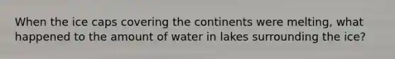 When the ice caps covering the continents were melting, what happened to the amount of water in lakes surrounding the ice?