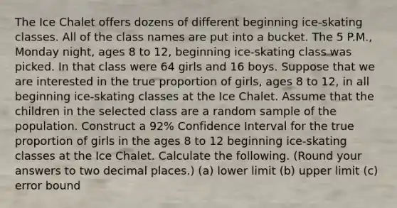 The Ice Chalet offers dozens of different beginning ice-skating classes. All of the class names are put into a bucket. The 5 P.M., Monday night, ages 8 to 12, beginning ice-skating class was picked. In that class were 64 girls and 16 boys. Suppose that we are interested in the true proportion of girls, ages 8 to 12, in all beginning ice-skating classes at the Ice Chalet. Assume that the children in the selected class are a random sample of the population. Construct a 92% Confidence Interval for the true proportion of girls in the ages 8 to 12 beginning ice-skating classes at the Ice Chalet. Calculate the following. (Round your answers to two decimal places.) (a) lower limit (b) upper limit (c) error bound