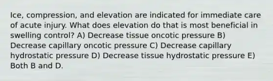 Ice, compression, and elevation are indicated for immediate care of acute injury. What does elevation do that is most beneficial in swelling control? A) Decrease tissue oncotic pressure B) Decrease capillary oncotic pressure C) Decrease capillary hydrostatic pressure D) Decrease tissue hydrostatic pressure E) Both B and D.