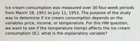 Ice cream consumption was measured over 30 four-week periods from March 18, 1951 to July 11, 1953. The purpose of the study was to determine if ice cream consumption depends on the variables price, income, or temperature. For this HW question, we want to see if the temperature (temp) affects the ice cream consumption (IC). what is the explanatory variable?