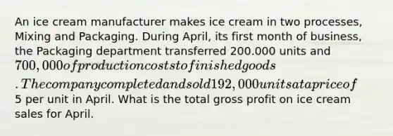 An ice cream manufacturer makes ice cream in two processes, Mixing and Packaging. During April, its first month of business, the Packaging department transferred 200.000 units and 700,000 of production costs to finished goods. The company completed and sold 192,000 units at a price of5 per unit in April. What is the total gross profit on ice cream sales for April.