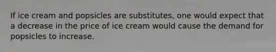 If ice cream and popsicles are substitutes, one would expect that a decrease in the price of ice cream would cause the demand for popsicles to increase.