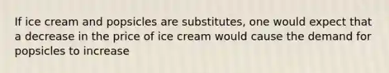 If ice cream and popsicles are substitutes, one would expect that a decrease in the price of ice cream would cause the demand for popsicles to increase