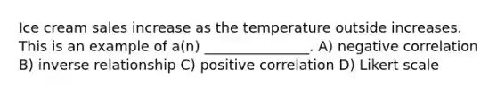 Ice cream sales increase as the temperature outside increases. This is an example of a(n) _______________. A) negative correlation B) inverse relationship C) positive correlation D) Likert scale