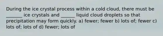 During the ice crystal process within a cold cloud, there must be _______ ice crystals and ______ liquid cloud droplets so that precipitation may form quickly. a) fewer; fewer b) lots of; fewer c) lots of; lots of d) fewer; lots of