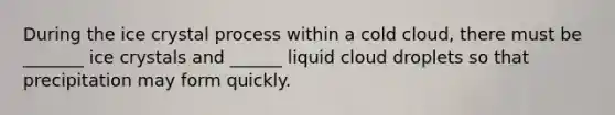 During the ice crystal process within a cold cloud, there must be _______ ice crystals and ______ liquid cloud droplets so that precipitation may form quickly.