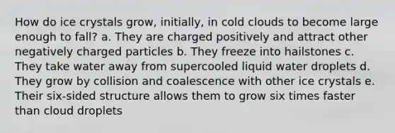 How do ice crystals grow, initially, in cold clouds to become large enough to fall? a. They are charged positively and attract other negatively charged particles b. They freeze into hailstones c. They take water away from supercooled liquid water droplets d. They grow by collision and coalescence with other ice crystals e. Their six-sided structure allows them to grow six times faster than cloud droplets