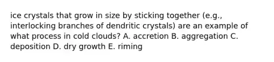 ice crystals that grow in size by sticking together (e.g., interlocking branches of dendritic crystals) are an example of what process in cold clouds? A. accretion B. aggregation C. deposition D. dry growth E. riming